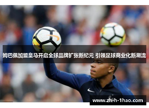 姆巴佩加盟皇马开启全球品牌扩张新纪元 引领足球商业化新潮流