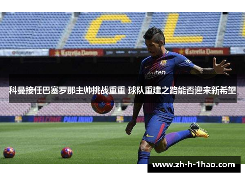 科曼接任巴塞罗那主帅挑战重重 球队重建之路能否迎来新希望